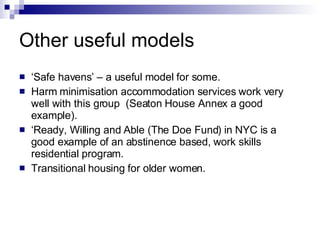Other useful models ‘ Safe havens’ – a useful model for some. Harm minimisation accommodation services work very well with this group  (Seaton House Annex a good example). ‘ Ready, Willing and Able (The Doe Fund) in NYC is a good example of an abstinence based, work skills residential program. Transitional housing for older women. 