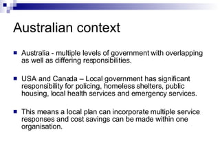 Australian context Australia - multiple levels of government with overlapping as well as differing responsibilities. USA and Canada – Local government has significant responsibility for policing, homeless shelters, public housing, local health services and emergency services. This means a local plan can incorporate multiple service responses and cost savings can be made within one organisation. 
