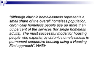 “ Although chronic homelessness represents a small share of the overall homeless population, chronically homeless people use up more than 50 percent of the services (for single homeless adults). The most successful model for housing people who experience chronic homelessness is permanent supportive housing using a Housing First approach”.  NAEH 