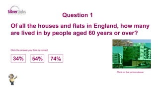 Of all the houses and flats in England, how many
are lived in by people aged 60 years or over?
Question 1
Click on the picture above
34% 54% 74%
Click the answer you think is correct
 