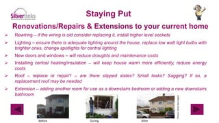 Renovations/Repairs & Extensions to your current home
Staying Put
 Rewiring – if the wiring is old consider replacing it, install higher level sockets
 Lighting – ensure there is adequate lighting around the house, replace low watt light bulbs with
brighter ones, change spotlights for central lighting
 New doors and windows – will reduce draughts and maintenance costs
 Installing central heating/insulation – will keep house warm more efficiently, reduce energy
costs
 Roof – replace or repair? – are there slipped slates? Small leaks? Sagging? If so, a
replacement roof may be needed
 Extension – adding another room for use as a downstairs bedroom or adding a new downstairs
bathroom
Photos:JamesBerrington
Before During After
 