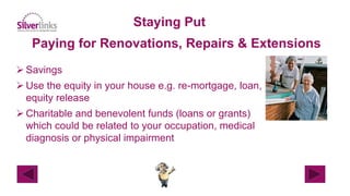 Staying Put
Paying for Renovations, Repairs & Extensions
 Savings
 Use the equity in your house e.g. re-mortgage, loan,
equity release
 Charitable and benevolent funds (loans or grants)
which could be related to your occupation, medical
diagnosis or physical impairment
 