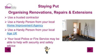 Staying Put
Organising Renovations, Repairs & Extensions
 Use a trusted contractor
 Use a Handy Person from your local
Home Improvement Agency
 Use a Handy Person from your local
Age UK
 Your local Police or Fire Service may be
able to help with security and safety
advice
 
