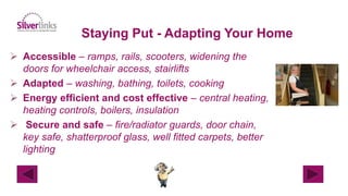 Staying Put - Adapting Your Home
 Accessible – ramps, rails, scooters, widening the
doors for wheelchair access, stairlifts
 Adapted – washing, bathing, toilets, cooking
 Energy efficient and cost effective – central heating,
heating controls, boilers, insulation
 Secure and safe – fire/radiator guards, door chain,
key safe, shatterproof glass, well fitted carpets, better
lighting
 