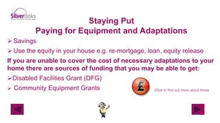 Staying Put
Paying for Equipment and Adaptations
 Savings
 Use the equity in your house e.g. re-mortgage, loan, equity release
If you are unable to cover the cost of necessary adaptations to your
home there are sources of funding that you may be able to get:
Disabled Facilities Grant (DFG)
 Community Equipment Grants Click to find out more about these
 