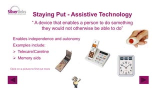 Staying Put - Assistive Technology
“ A device that enables a person to do something
they would not otherwise be able to do”
Enables independence and autonomy
Examples include:
 Telecare/Careline
 Memory aids
Click on a picture to find out more
 