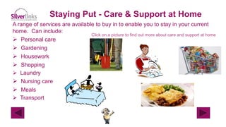 Staying Put - Care & Support at Home
A range of services are available to buy in to enable you to stay in your current
home. Can include:
 Personal care
 Gardening
 Housework
 Shopping
 Laundry
 Nursing care
 Meals
 Transport
Click on a picture to find out more about care and support at home
 