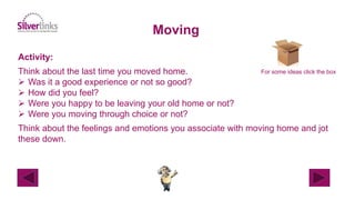 Activity:
Think about the last time you moved home.
 Was it a good experience or not so good?
 How did you feel?
 Were you happy to be leaving your old home or not?
 Were you moving through choice or not?
Think about the feelings and emotions you associate with moving home and jot
these down.
Moving
For some ideas click the box
 