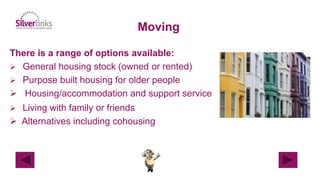 Moving
There is a range of options available:
 General housing stock (owned or rented)
 Purpose built housing for older people
 Housing/accommodation and support service
 Living with family or friends
 Alternatives including cohousing
 
