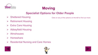  Sheltered Housing
 Retirement Housing
 Extra Care Housing
 Abbeyfield Housing
 Almshouses
 Homeshare
 Residential Nursing and Care Homes
Moving
Specialist Options for Older People
Click on any of the options on the left to find out more
 