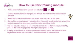 1 At the bottom of each slide you will see a button or
Clicking these buttons will navigate you through the module either backwards or
forwards.
2 Need help? Click Albert Einstein and he will bring you back to this page
3 Some of the photos have an information link. If you click on a linked photo, you will be
taken to a page that gives you more information about that photo
4 You can leave the module at any time and return to the section where you left off by
going to the contents page and clicking the appropriate section.
5 Clicking on any words in blue and underlined will take you to the website for that
organisation where you can find out more information or access advice
How to use this training module
 