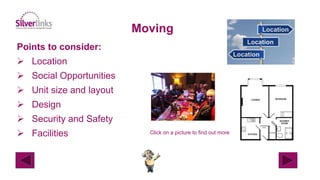 Moving
Points to consider:
 Location
 Social Opportunities
 Unit size and layout
 Design
 Security and Safety
 Facilities Click on a picture to find out more
 