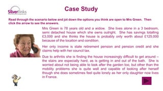 Case Study
Mrs Green is 78 years old and a widow. She lives alone in a 3 bedroom,
semi detached house which she owns outright. She has savings totalling
£3,000 and she thinks the house is probably only worth about £125,000
because of the location and condition.
Her only income is state retirement pension and pension credit and she
claims help with her council tax.
Due to arthritis she is finding the house increasingly difficult to get around –
the stairs are especially hard, as is getting in and out of the bath. She is
worried about not being able to look after the garden too, but other than the
mobility problems she is quite well and capable of looking after herself
though she does sometimes feel quite lonely as her only daughter now lives
in France.
Read through the scenario below and jot down the options you think are open to Mrs Green. Then
click the arrow to see the answers.
 