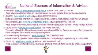  FirstStop: www.firststopcareadviceline.org.uk Advice Line: 0800 377 7070
Free advice and information on housing issues for older people, their families and carers
 AgeUK: www.ageuk.org.uk Advice Line: 0800 169 6565
Wide range of free information, telephone advice, website, factsheets & local AgeUK groups
 Independent Age: www.independentage.org.uk Advice Line: 0800 319 6789
Free telephone advice, factsheets & website on home care, care homes & many related matters
 Foundations: www.foundations.uk.com Tel: 0845 864 5210
The national body for Home Improvement agencies and Handy Person services. Can put you in
touch with your local Home Improvement Agency
 Disabled Living Foundation: www.dlf.org.uk Tel: 0300 999 0004
Advice about equipment, adaptations & services to make living independently at home safer
 Turn 2 Us: www.turn2us.org.uk Advice Line: 0808 802 2000
Help to access welfare benefits, charitable grants & financial help online, by phone via partners
National Sources of Information & Advice
 