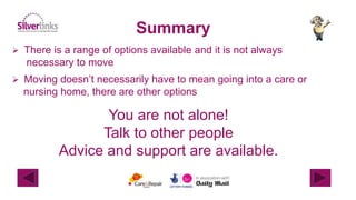 Summary
 There is a range of options available and it is not always
necessary to move
 Moving doesn’t necessarily have to mean going into a care or
nursing home, there are other options
You are not alone!
Talk to other people
Advice and support are available.
 