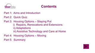 Contents
Part 1: Aims and Introduction
Part 2: Quick Quiz
Part 3: Housing Options – Staying Put
i) Repairs, Renovations and Extensions
ii) Adaptations
iii) Assistive Technology and Care at Home
Part 4: Housing Options – Moving
Part 5: Summary
 