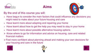 By the end of this course you will:
 Have begun to consider the main factors that could influence any decisions you
might need to make about your future housing and care
 Have learnt more about adapting and repairing your home
 Have learnt about how to get the help you may need to stay in your home
 Have learnt more about possible alternative housing options
 Know where to go for information and advice on housing, care and related
financial matters
Feel more confident about planning ahead and making your own decisions for
your housing and care in the future
Aims
 