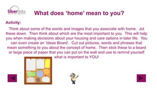 What does ‘home’ mean to you?
Activity:
Think about some of the words and images that you associate with home. Jot
these down. Then think about which are the most important to you. This will help
you when making decisions about your housing and care options in later life. You
can even create an ‘Ideas Board’. Cut out pictures, words and phrases that
mean something to you about the concept of home. Then stick these to a board
or large piece of paper that you can put on the wall and use to remind yourself
what is important to YOU!
 