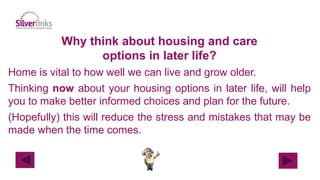 Why think about housing and care
options in later life?
Home is vital to how well we can live and grow older.
Thinking now about your housing options in later life, will help
you to make better informed choices and plan for the future.
(Hopefully) this will reduce the stress and mistakes that may be
made when the time comes.
 