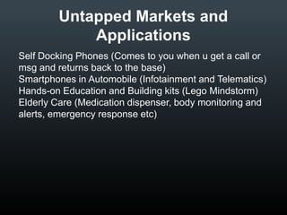 Untapped Markets and
Applications
• Self Docking Phones (Comes to you when u get a call
or msg and returns back to the base)
• Smartphones in Automobile (Infotainment and
Telematics)
• Hands-on Education and Building kits (Lego
Mindstorm)
• Elderly Care (Medication dispenser, body monitoring
and alerts, emergency response etc)

 