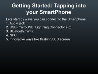 Getting Started: Tapping into
your SmartPhone
Lets start by ways you can connect to the Smartphone
1. Audio jack
2. USB (microUSB, Lightning Connector etc)
3. Bluetooth / WiFi
4. NFC
5. Innovative ways like flashing LCD screen

 