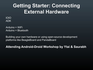 Getting Starter: Connecting
External Hardware
IOIO
ADK
Arduino + WiFi
Arduino + Bluetooth
Building your own hardware or using open-source development
platforms like BeagleBoard and PandaBoard

Attending Android-Droid Workshop by Ytai & Saurabh

 