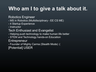 Who am I to give a talk about it.
• Robotics Engineer
•
•
•

MS in Robotics (Multidisciplinary - EE CS ME)
4 Startup Experience
Instructor

• Tech Enthusiast and Evangelist
•
•

Helping push technology to make human life better
STEM and Technology hands-on Education

• Entrepreneur
•

Founder of Mighty Carma (Stealth Mode)

• [Potential] USER

 
