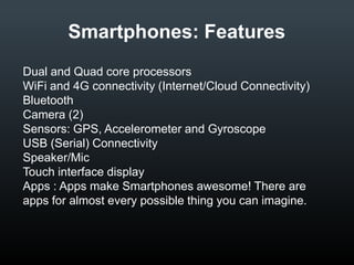 Smartphones: Features
•
•
•
•
•
•
•
•
•

Dual and Quad core processors
WiFi and 4G connectivity (Internet/Cloud Connectivity)
Bluetooth
Camera (2)
Sensors: GPS, Accelerometer and Gyroscope
USB (Serial) Connectivity
Speaker/Mic
Touch interface display
Apps : Apps make Smartphones awesome! There are
apps for almost every possible thing you can imagine.

 