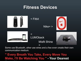 Fitness Devices
< Fitbit
Nike+ >
< LUMOback
Misfit Shine >
Some use Bluetooth, other use wires and a few even create their own
communication medium.

" Every Breath You Take, Every Move You Make, I'll Be
Watching You " - Your Dearest SmartPhone

 
