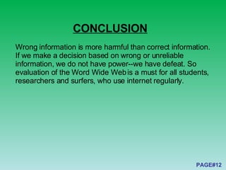 PAGE#12 CONCLUSION Wrong information is more harmful than correct information. If we make a decision based on wrong or unreliable information, we do not have power--we have defeat. So evaluation of the Word Wide Web is a must for all students, researchers and surfers, who use internet regularly.  