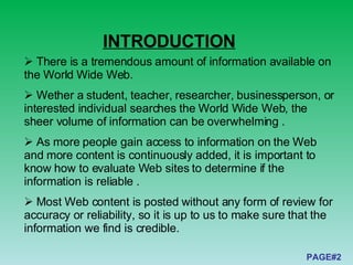 There is a tremendous amount of information available on the World Wide Web.  Wether a student, teacher, researcher, businessperson, or interested individual searches the World Wide Web, the sheer volume of information can be overwhelming . As more people gain access to information on the Web and more content is continuously added, it is important to know how to evaluate Web sites to determine if the information is reliable . Most Web content is posted without any form of review for accuracy or reliability, so it is up to us to make sure that the information we find is credible.  INTRODUCTION PAGE#2 