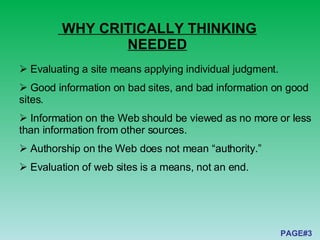 WHY CRITICALLY THINKING NEEDED Evaluating a site means applying individual judgment. G ood information on bad sites, and bad information on good sites . Information on the Web should be viewed as no more or less than information from other sources. Authorship on the Web does not mean “authority.” Evaluation of web sites is a means, not an end. PAGE#3 