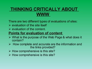 THINKING CRITICALLY ABOUT    WWW  There are two   different types of evaluations of sites:     evaluation of the site itself  evaluation of the content.  Points for evaluation of content   What is the purpose of the Web Page & what does it contain? How complete and accurate are the information and  the links provided? How comprehensive is this site? How comprehensive is this site? 