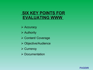 SIX KEY POINTS FOR EVALUATING WWW  PAGE#9 Accuracy   Authority  Content/ Coverage  Objective/Audience  Currency  Documentation  