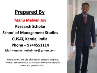 Prepared By
Manu Melwin Joy
Research Scholar
School of Management Studies
CUSAT, Kerala, India.
Phone – 9744551114
Mail – manu_melwinjoy@yahoo.com
Kindly restrict the use of slides for personal purpose.
Please seek permission to reproduce the same in public
forms and presentations.
 