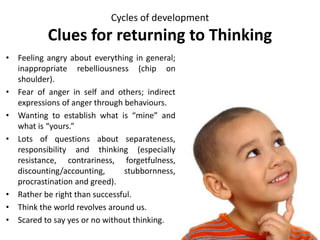 Cycles of development
Clues for returning to Thinking
• Feeling angry about everything in general;
inappropriate rebelliousness (chip on
shoulder).
• Fear of anger in self and others; indirect
expressions of anger through behaviours.
• Wanting to establish what is “mine” and
what is “yours.”
• Lots of questions about separateness,
responsibility and thinking (especially
resistance, contrariness, forgetfulness,
discounting/accounting, stubbornness,
procrastination and greed).
• Rather be right than successful.
• Think the world revolves around us.
• Scared to say yes or no without thinking.
 