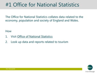 14 | 15.03.2016
#1 Office for National Statistics
The Office for National Statistics collates data related to the
economy, population and society of England and Wales.
How
1. Visit Office of National Statistics
2. Look up data and reports related to tourism
 