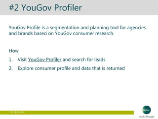 17 | 15.03.2016
#2 YouGov Profiler
YouGov Profile is a segmentation and planning tool for agencies
and brands based on YouGov consumer research.
How
1. Visit YouGov Profiler and search for leads
2. Explore consumer profile and data that is returned
 
