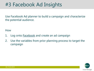 20 | 15.03.2016
#3 Facebook Ad Insights
Use Facebook Ad planner to build a campaign and characterize
the potential audience.
How
1. Log onto Facebook and create an ad campaign
2. Use the variables from prior planning process to target the
campaign
 