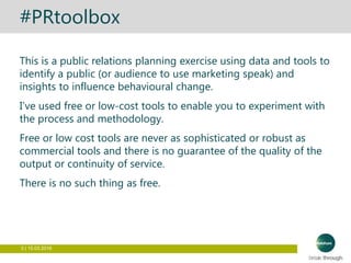 3 | 15.03.2016
#PRtoolbox
This is a public relations planning exercise using data and tools to
identify a public (or audience to use marketing speak) and
insights to influence behavioural change.
I’ve used free or low-cost tools to enable you to experiment with
the process and methodology.
Free or low cost tools are never as sophisticated or robust as
commercial tools and there is no guarantee of the quality of the
output or continuity of service.
There is no such thing as free.
 