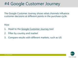 32 | 15.03.2016
#4 Google Customer Journey
The Google Customer Journey shows what channels influence
customer decisions at different points in the purchase cycle.
How
1. Head to the Google Customer Journey tool
2. Filter by country and market
3. Compare results with different markets, such as US
 