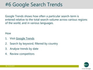 38 | 15.03.2016
#6 Google Search Trends
Google Trends shows how often a particular search-term is
entered relative to the total search-volume across various regions
of the world, and in various languages.
How
1. Visit Google Trends
2. Search by keyword, filtered by country
3. Analyse trends by date
4. Review competitors
 
