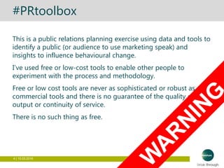 4 | 15.03.2016
#PRtoolbox
This is a public relations planning exercise using data and tools to
identify a public (or audience to use marketing speak) and
insights to influence behavioural change.
I’ve used free or low-cost tools to enable other people to
experiment with the process and methodology.
Free or low cost tools are never as sophisticated or robust as
commercial tools and there is no guarantee of the quality of the
output or continuity of service.
There is no such thing as free.
 