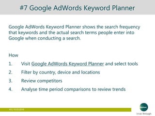 43 | 15.03.2016
#7 Google AdWords Keyword Planner
Google AdWords Keyword Planner shows the search frequency
that keywords and the actual search terms people enter into
Google when conducting a search.
How
1. Visit Google AdWords Keyword Planner and select tools
2. Filter by country, device and locations
3. Review competitors
4. Analyse time period comparisons to review trends
 