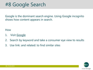 49 | 15.03.2016
#8 Google Search
Google is the dominant search engine. Using Google incognito
shows how content appears in search.
How
1. Visit Google
2. Search by keyword and take a consumer eye view to results
3. Use link: and related: to find similar sites
 