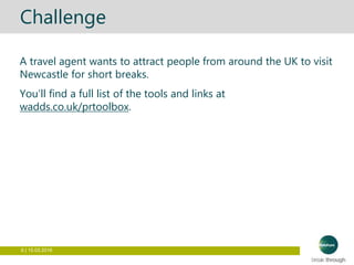 6 | 15.03.2016
Challenge
A travel agent wants to attract people from around the UK to visit
Newcastle for short breaks.
You’ll find a full list of the tools and links at
wadds.co.uk/prtoolbox.
 