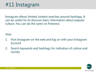 64 | 15.03.2016
#11 Instagram
Instagram allows limited content searches around hashtags. It
can be useful for to discover basic information about popular
culture. You can do the same on Pinterest.
How
1. Visit Instagram on the web and log on with your Instagram
account
2. Search keywords and hashtags for indication of culture and
society
 