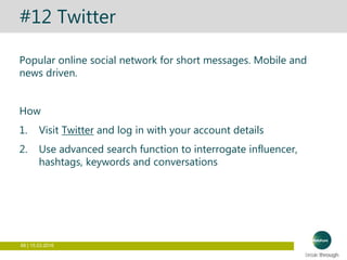 66 | 15.03.2016
#12 Twitter
Popular online social network for short messages. Mobile and
news driven.
How
1. Visit Twitter and log in with your account details
2. Use advanced search function to interrogate influencer,
hashtags, keywords and conversations
 