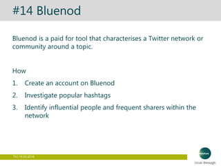 73 | 15.03.2016
#14 Bluenod
Bluenod is a paid for tool that characterises a Twitter network or
community around a topic.
How
1. Create an account on Bluenod
2. Investigate popular hashtags
3. Identify influential people and frequent sharers within the
network
 
