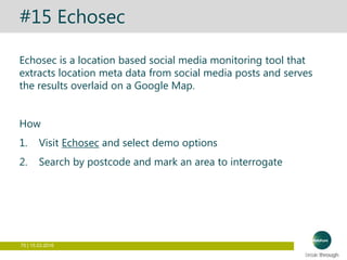 75 | 15.03.2016
#15 Echosec
Echosec is a location based social media monitoring tool that
extracts location meta data from social media posts and serves
the results overlaid on a Google Map.
How
1. Visit Echosec and select demo options
2. Search by postcode and mark an area to interrogate
 